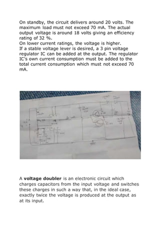 On standby, the circuit delivers around 20 volts. The 
maximum load must not exceed 70 mA. The actual 
output voltage is around 18 volts giving an efficiency 
rating of 32 %. 
On lower current ratings, the voltage is higher. 
If a stable voltage lever is desired, a 3 pin voltage 
regulator IC can be added at the output. The regulator 
IC’s own current consumption must be added to the 
total current consumption which must not exceed 70 
mA. 
A voltage doubler is an electronic circuit which 
charges capacitors from the input voltage and switches 
these charges in such a way that, in the ideal case, 
exactly twice the voltage is produced at the output as 
at its input. 
 