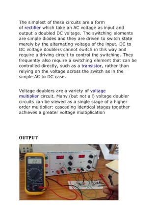 The simplest of these circuits are a form 
of rectifier which take an AC voltage as input and 
output a doubled DC voltage. The switching elements 
are simple diodes and they are driven to switch state 
merely by the alternating voltage of the input. DC to 
DC voltage doublers cannot switch in this way and 
require a driving circuit to control the switching. They 
frequently also require a switching element that can be 
controlled directly, such as a transistor, rather than 
relying on the voltage across the switch as in the 
simple AC to DC case. 
Voltage doublers are a variety of voltage 
multiplier circuit. Many (but not all) voltage doubler 
circuits can be viewed as a single stage of a higher 
order multiplier: cascading identical stages together 
achieves a greater voltage multiplication 
OUTPUT 
 