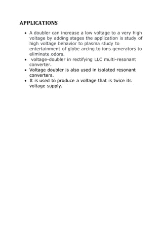 APPLICATIONS 
 A doubler can increase a low voltage to a very high 
voltage by adding stages the application is study of 
high voltage behavior to plasma study to 
entertainment of globe arcing to ions generators to 
eliminate odors. 
 voltage-doubler in rectifying LLC multi-resonant 
converter. 
 Voltage doubler is also used in isolated resonant 
converters. 
 It is used to produce a voltage that is twice its 
voltage supply. 
