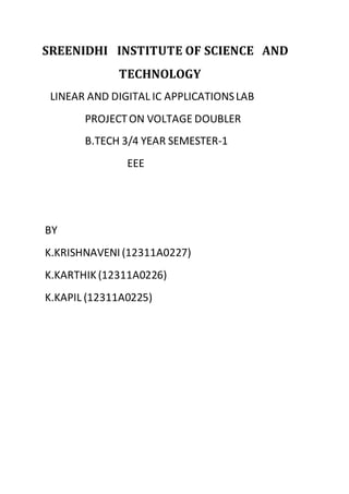 SREENIDHI INSTITUTE OF SCIENCE AND 
TECHNOLOGY 
LINEAR AND DIGITAL IC APPLICATIONS LAB 
PROJECT ON VOLTAGE DOUBLER 
B.TECH 3/4 YEAR SEMESTER-1 
EEE 
BY 
K.KRISHNAVENI (12311A0227) 
K.KARTHIK (12311A0226) 
K.KAPIL (12311A0225) 
 