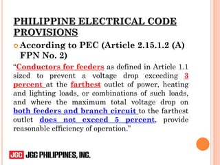 According to PEC (Article 2.15.1.2 (A)
FPN No. 2)
“Conductors for feeders as defined in Article 1.1
sized to prevent a voltage drop exceeding 3
percent at the farthest outlet of power, heating
and lighting loads, or combinations of such loads,
and where the maximum total voltage drop on
both feeders and branch circuit to the farthest
outlet does not exceed 5 percent, provide
reasonable efficiency of operation.”
PHILIPPINE ELECTRICAL CODE
PROVISIONS
 
