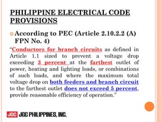 PHILIPPINE ELECTRICAL CODE
PROVISIONS
 According to PEC (Article 2.10.2.2 (A)
FPN No. 4)
“Conductors for branch circuits as defined in
Article 1.1 sized to prevent a voltage drop
exceeding 3 percent at the farthest outlet of
power, heating and lighting loads, or combinations
of such loads, and where the maximum total
voltage drop on both feeders and branch circuit
to the farthest outlet does not exceed 5 percent,
provide reasonable efficiency of operation.”
 