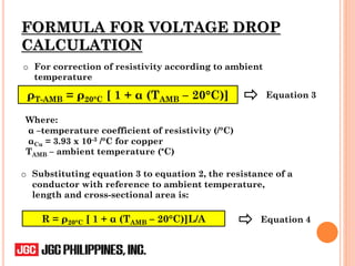 FORMULA FOR VOLTAGE DROP
CALCULATION
o Substituting equation 3 to equation 2, the resistance of a
conductor with reference to ambient temperature,
length and cross-sectional area is:
o For correction of resistivity according to ambient
temperature
ρT-AMB = ρ20°C [ 1 + α (TAMB – 20°C)] Equation 3
R = ρ20°C [ 1 + α (TAMB – 20°C)]L/A
Where:
α –temperature coefficient of resistivity (/°C)
αCu = 3.93 x 10-3 /°C for copper
TAMB – ambient temperature (°C)
Equation 4
 