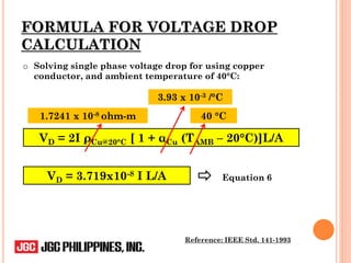 FORMULA FOR VOLTAGE DROP
CALCULATION
Reference: IEEE Std. 141-1993
o Solving single phase voltage drop for using copper
conductor, and ambient temperature of 40°C:
VD = 2I ρCu@20°C [ 1 + αCu (TAMB – 20°C)]L/A
1.7241 x 10-8 ohm-m
Equation 6
3.93 x 10-3 /°C
40 °C
VD = 3.719x10-8 I L/A
 