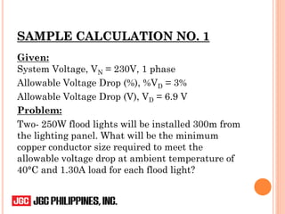 SAMPLE CALCULATION NO. 1
Given:
System Voltage, VN = 230V, 1 phase
Allowable Voltage Drop (%), %VD = 3%
Allowable Voltage Drop (V), VD = 6.9 V
Problem:
Two- 250W flood lights will be installed 300m from
the lighting panel. What will be the minimum
copper conductor size required to meet the
allowable voltage drop at ambient temperature of
40°C and 1.30A load for each flood light?
 