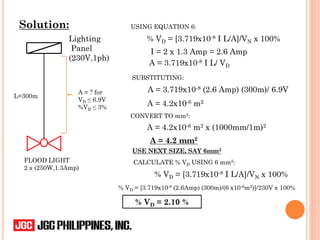 Solution:
Lighting
Panel
(230V,1ph)
FLOOD LIGHT
2 x (250W,1.3Amp)
L=300m
A = ? for
VD ≤ 6.9V
%VD ≤ 3%
USING EQUATION 6:
I = 2 x 1.3 Amp = 2.6 Amp
A = 3.719x10-8 I L/ VD
SUBSTITUTING:
A = 3.719x10-8 (2.6 Amp) (300m)/ 6.9V
A = 4.2x10-6 m2
CONVERT TO mm2:
A = 4.2x10-6 m2 x (1000mm/1m)2
A = 4.2 mm2
USE NEXT SIZE, SAY 6mm2
CALCULATE % VD USING 6 mm2:
% VD = [3.719x10-8 I L/A]/VN x 100%
% VD = [3.719x10-8 (2.6Amp) (300m)/(6 x10-6m2)]/230V x 100%
% VD = 2.10 %
% VD = [3.719x10-8 I L/A]/VN x 100%
 