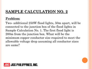SAMPLE CALCULATION NO. 2
Problem:
Two- additional 250W flood lights, 50m apart, will be
connected to the junction box of the flood lights in
Sample Calculation No. 1. The first flood light is
200m from the junction box. What will be the
minimum copper conductor size required to meet the
allowable voltage drop assuming all conductor sizes
are same?
 