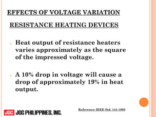 EFFECTS OF VOLTAGE VARIATION
RESISTANCE HEATING DEVICES
o Heat output of resistance heaters
varies approximately as the square
of the impressed voltage.
o A 10% drop in voltage will cause a
drop of approximately 19% in heat
output.
Reference: IEEE Std. 141-1993
 