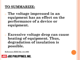 TO SUMMARIZE:
o The voltage impressed in an
equipment has an effect on the
performance of a device or
equipment.
o Excessive voltage drop can cause
heating of equipment. Thus,
degradation of insulation is
possible.
Reference: IEEE Std. 141-1993
 