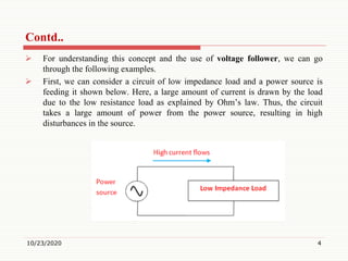 Contd..
 For understanding this concept and the use of voltage follower, we can go
through the following examples.
 First, we can consider a circuit of low impedance load and a power source is
feeding it shown below. Here, a large amount of current is drawn by the load
due to the low resistance load as explained by Ohm’s law. Thus, the circuit
takes a large amount of power from the power source, resulting in high
disturbances in the source.
10/23/2020 4
 
