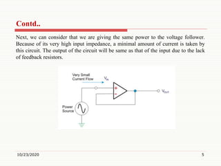 Contd..
Next, we can consider that we are giving the same power to the voltage follower.
Because of its very high input impedance, a minimal amount of current is taken by
this circuit. The output of the circuit will be same as that of the input due to the lack
of feedback resistors.
10/23/2020 5
 