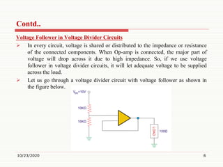 Contd..
Voltage Follower in Voltage Divider Circuits
 In every circuit, voltage is shared or distributed to the impedance or resistance
of the connected components. When Op-amp is connected, the major part of
voltage will drop across it due to high impedance. So, if we use voltage
follower in voltage divider circuits, it will let adequate voltage to be supplied
across the load.
 Let us go through a voltage divider circuit with voltage follower as shown in
the figure below.
10/23/2020 6
 