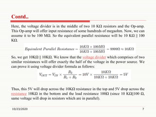 Contd..
Here, the voltage divider is in the middle of two 10 KΩ resistors and the Op-amp.
This Op-amp will offer input resistance of some hundreds of megaohm. Now, we can
assume it to be 100 MΩ. So the equivalent parallel resistance will be 10 KΩ || 100
KΩ.
So, we get 10KΩ || 10KΩ. We know that the voltage divider which comprises of two
similar resistances will offer exactly the half of the voltage in the power source. We
can prove it using voltage divider formula as follows:
Thus, this 5V will drop across the 10KΩ resistance in the top and 5V drop across the
resistance 10KΩ in the bottom and the load resistance 100Ω (since 10 KΩ||100 Ω,
same voltage will drop in resistors which are in parallel).
10/23/2020 7
 