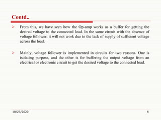 Contd..
 From this, we have seen how the Op-amp works as a buffer for getting the
desired voltage to the connected load. In the same circuit with the absence of
voltage follower, it will not work due to the lack of supply of sufficient voltage
across the load.
 Mainly, voltage follower is implemented in circuits for two reasons. One is
isolating purpose, and the other is for buffering the output voltage from an
electrical or electronic circuit to get the desired voltage to the connected load.
10/23/2020 8
 