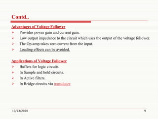 Contd..
Advantages of Voltage Follower
 Provides power gain and current gain.
 Low output impedance to the circuit which uses the output of the voltage follower.
 The Op-amp takes zero current from the input.
 Loading effects can be avoided.
Applications of Voltage Follower
 Buffers for logic circuits.
 In Sample and hold circuits.
 In Active filters.
 In Bridge circuits via transducer.
10/23/2020 9
 