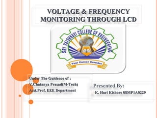VOLTAGE & FREQUENCY
     MONITORING THROUGH LCD




Under The Guidence of :
V.Chatanya Prasad(M-Tech)   Presented By:
Asst.Prof. EEE Department   oK.   Hari Kishore 08MP1A0229
 