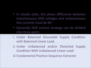 DVR Control strategy based
on SRF
• In steady state, the phase difference between instantaneous DVR
voltages and instantaneous line currents must be 90◦.
• Generally DVR control strategy can be divided into three parts:
i. Under Balanced Sinusoidal Supply Condition with Balanced Linear
Load.
ii.Under Unbalanced and/or Distorted Supply Condition With
Unbalanced Linear Load.
iii.Fundamental Positive-Sequence Extractor
 