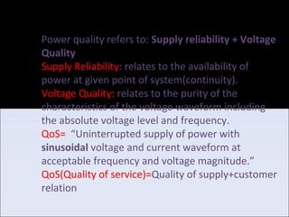 Power Quality Problems
Voltage Sag/Dip:-
•Description: A decrease of the normal voltage level between 90% to 10% of the
nominal rms voltage at the rated power frequency, for durations of 0.5 cycle to
1 minute(IEEE).
•Causes:
1.Faults on the transmission or distribution network.
2.Connection of heavy loads and start-up of large motors.
 