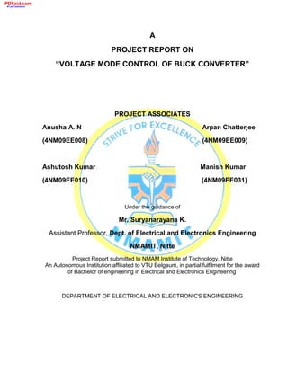 A
PROJECT REPORT ON
“VOLTAGE MODE CONTROL OF BUCK CONVERTER”
PROJECT ASSOCIATES
Anusha A. N Arpan Chatterjee
(4NM09EE008) (4NM09EE009)
Ashutosh Kumar Manish Kumar
(4NM09EE010) (4NM09EE031)
Under the guidance of
Mr. Suryanarayana K.
Assistant Professor, Dept. of Electrical and Electronics Engineering
NMAMIT, Nitte
Project Report submitted to NMAM Institute of Technology, Nitte
An Autonomous Institution affiliated to VTU Belgaum, in partial fulfilment for the award
of Bachelor of engineering in Electrical and Electronics Engineering
DEPARTMENT OF ELECTRICAL AND ELECTRONICS ENGINEERING
PDFaid.com
#1 pdf solutions
 