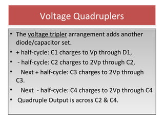 Voltage QuadruplersVoltage Quadruplers
• The voltage tripler arrangement adds another
diode/capacitor set.
• + half-cycle: C1 charges to Vp through D1,
• - half-cycle: C2 charges to 2Vp through C2,
• Next + half-cycle: C3 charges to 2Vp through
C3.
• Next - half-cycle: C4 charges to 2Vp through C4
• Quadruple Output is across C2 & C4.
• The voltage tripler arrangement adds another
diode/capacitor set.
• + half-cycle: C1 charges to Vp through D1,
• - half-cycle: C2 charges to 2Vp through C2,
• Next + half-cycle: C3 charges to 2Vp through
C3.
• Next - half-cycle: C4 charges to 2Vp through C4
• Quadruple Output is across C2 & C4.
 