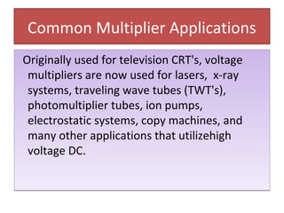 Common Multiplier Applications
Originally used for television CRT's, voltage
multipliers are now used for lasers, x-ray
systems, traveling wave tubes (TWT's),
photomultiplier tubes, ion pumps,
electrostatic systems, copy machines, and
many other applications that utilizehigh
voltage DC.
Originally used for television CRT's, voltage
multipliers are now used for lasers, x-ray
systems, traveling wave tubes (TWT's),
photomultiplier tubes, ion pumps,
electrostatic systems, copy machines, and
many other applications that utilizehigh
voltage DC.
 