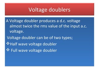 Voltage doublers
A Voltage doubler produces a d.c. voltage
almost twice the rms value of the input a.c.
voltage.
Voltage doubler can be of two types;
Half wave voltage doubler
 Full wave voltage doubler
A Voltage doubler produces a d.c. voltage
almost twice the rms value of the input a.c.
voltage.
Voltage doubler can be of two types;
Half wave voltage doubler
 Full wave voltage doubler
 