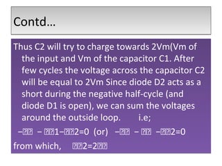 Contd…Contd…
Thus C2 will try to charge towards 2Vm(Vm of
the input and Vm of the capacitor C1. After
few cycles the voltage across the capacitor C2
will be equal to 2Vm Since diode D2 acts as a
short during the negative half-cycle (and
diode D1 is open), we can sum the voltages
around the outside loop. i.e;
−𝑉𝑉 − 𝑉𝑉1−𝑉𝑉2=0 (or) −𝑉𝑉 − 𝑉𝑉 −𝑉𝑉2=0
from which, 𝑉𝑉2=2𝑉𝑉
Thus C2 will try to charge towards 2Vm(Vm of
the input and Vm of the capacitor C1. After
few cycles the voltage across the capacitor C2
will be equal to 2Vm Since diode D2 acts as a
short during the negative half-cycle (and
diode D1 is open), we can sum the voltages
around the outside loop. i.e;
−𝑉𝑉 − 𝑉𝑉1−𝑉𝑉2=0 (or) −𝑉𝑉 − 𝑉𝑉 −𝑉𝑉2=0
from which, 𝑉𝑉2=2𝑉𝑉
 