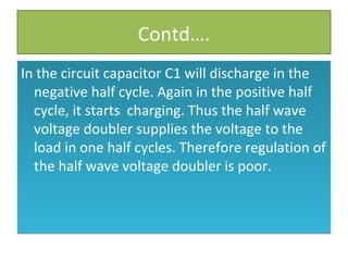 Contd….
In the circuit capacitor C1 will discharge in the
negative half cycle. Again in the positive half
cycle, it starts charging. Thus the half wave
voltage doubler supplies the voltage to the
load in one half cycles. Therefore regulation of
the half wave voltage doubler is poor.
In the circuit capacitor C1 will discharge in the
negative half cycle. Again in the positive half
cycle, it starts charging. Thus the half wave
voltage doubler supplies the voltage to the
load in one half cycles. Therefore regulation of
the half wave voltage doubler is poor.
 