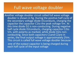 Full wave voltage doublerFull wave voltage doubler
Another voltage doubler circuit called full wave voltage
doubler is shown in fig. During the positive half cycle of
the secondary voltage diode D1conducts, charging the
capacitor the capacitor C1to the peak voltage Vm. At
this time diode D2 is non-conducting. During negative
half cycle diode D2conducts, charging capacitor C2to
Vm, with polarity as marked, while diode D2is non-
conducting. Since both capacitors C1and C2are in
series, the final output voltage is approximately 2Vm.
This circuit is called full wave voltage doubler because
one of the output capacitor is being charged during
each half cycle of the input voltage
Another voltage doubler circuit called full wave voltage
doubler is shown in fig. During the positive half cycle of
the secondary voltage diode D1conducts, charging the
capacitor the capacitor C1to the peak voltage Vm. At
this time diode D2 is non-conducting. During negative
half cycle diode D2conducts, charging capacitor C2to
Vm, with polarity as marked, while diode D2is non-
conducting. Since both capacitors C1and C2are in
series, the final output voltage is approximately 2Vm.
This circuit is called full wave voltage doubler because
one of the output capacitor is being charged during
each half cycle of the input voltage
 
