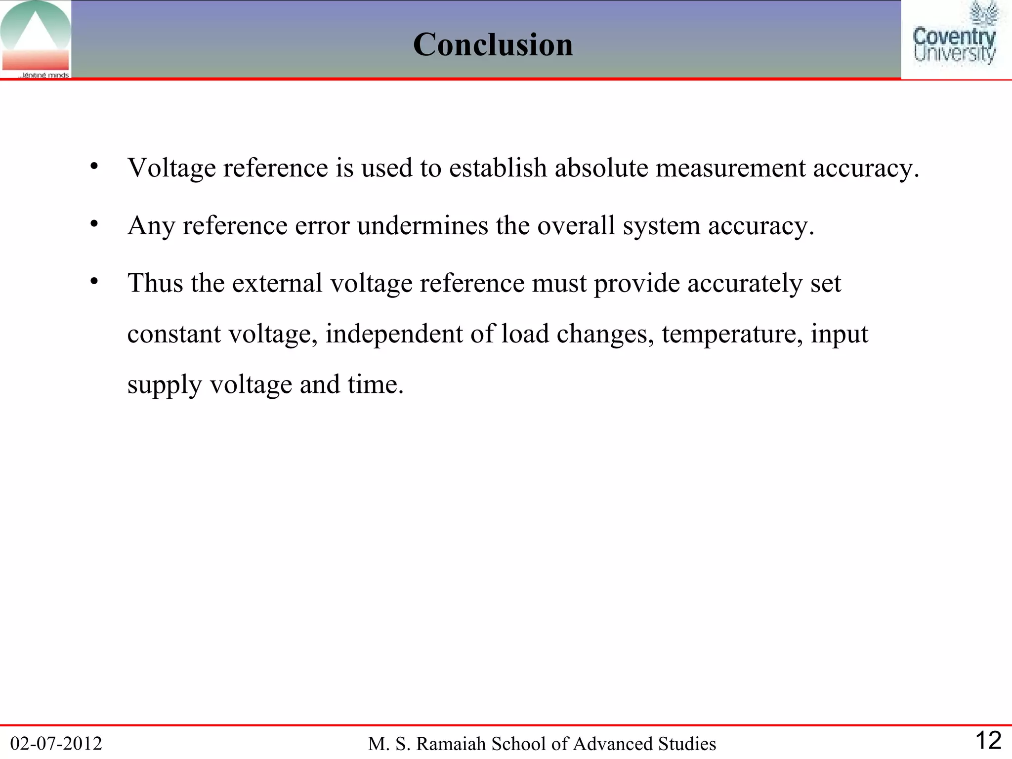Conclusion


        •    Voltage reference is used to establish absolute measurement accuracy.
        •    Any reference error undermines the overall system accuracy.
        •    Thus the external voltage reference must provide accurately set
             constant voltage, independent of load changes, temperature, input
             supply voltage and time.




02-07-2012                        M. S. Ramaiah School of Advanced Studies           12
 