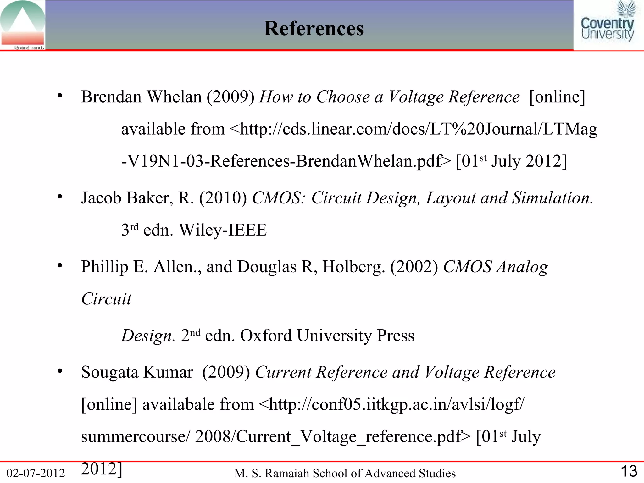 References


        •    Brendan Whelan (2009) How to Choose a Voltage Reference [online]
                  available from <http://cds.linear.com/docs/LT%20Journal/LTMag
                  -V19N1-03-References-BrendanWhelan.pdf> [01st July 2012]
        •    Jacob Baker, R. (2010) CMOS: Circuit Design, Layout and Simulation.
                  3rd edn. Wiley-IEEE
        •    Phillip E. Allen., and Douglas R, Holberg. (2002) CMOS Analog
             Circuit

                  Design. 2nd edn. Oxford University Press
        •    Sougata Kumar (2009) Current Reference and Voltage Reference
             [online] availabale from <http://conf05.iitkgp.ac.in/avlsi/logf/
             summercourse/ 2008/Current_Voltage_reference.pdf> [01st July
02-07-2012   2012]                 M. S. Ramaiah School of Advanced Studies        13
 