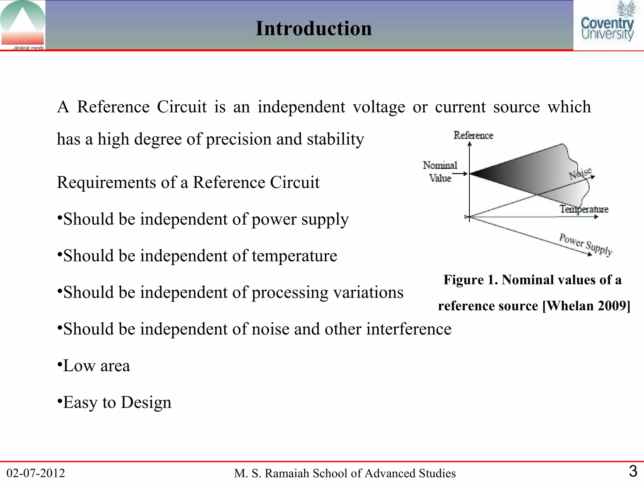 Introduction


        A Reference Circuit is an independent voltage or current source which
        has a high degree of precision and stability

        Requirements of a Reference Circuit
        •Should be independent of power supply

        •Should be independent of temperature
                                                                      Figure 1. Nominal values of a
        •Should be independent of processing variations
                                                                     reference source [Whelan 2009]
        •Should be independent of noise and other interference

        •Low area

        •Easy to Design


02-07-2012                       M. S. Ramaiah School of Advanced Studies                             3
 