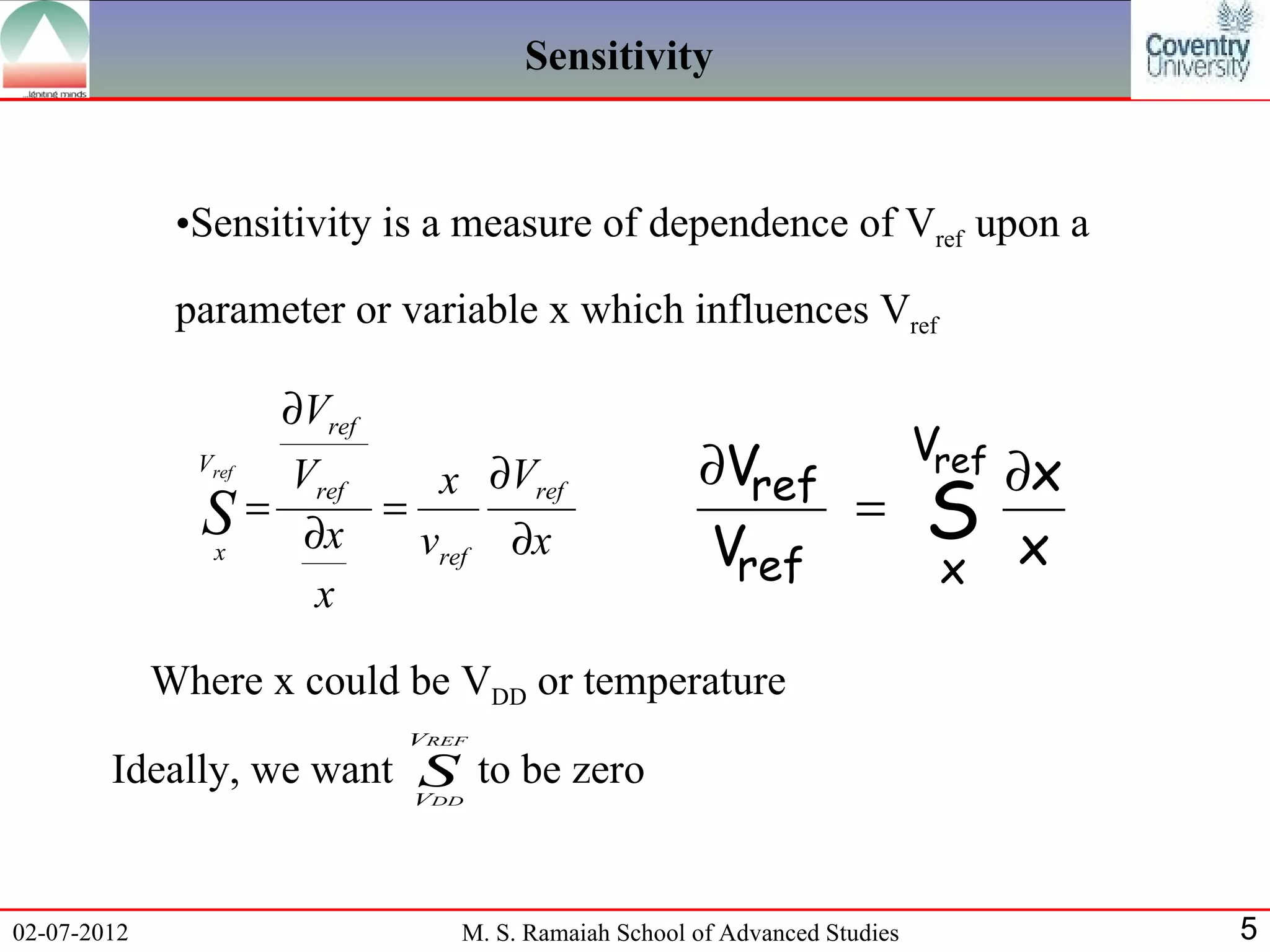 Sensitivity


              •Sensitivity is a measure of dependence of Vref upon a

              parameter or variable x which influences Vref

                      ∂Vref
                                                                            Vref
               Vref
                   Vref  x ∂Vref                      ∂Vref     ∂x
               S = ∂x = vref ∂x                             = S
               x                                       Vref   x x
                    x

             Where x could be VDD or temperature
                              VREF

        Ideally, we want S to be zero
                         V     DD




02-07-2012                       M. S. Ramaiah School of Advanced Studies          5
 