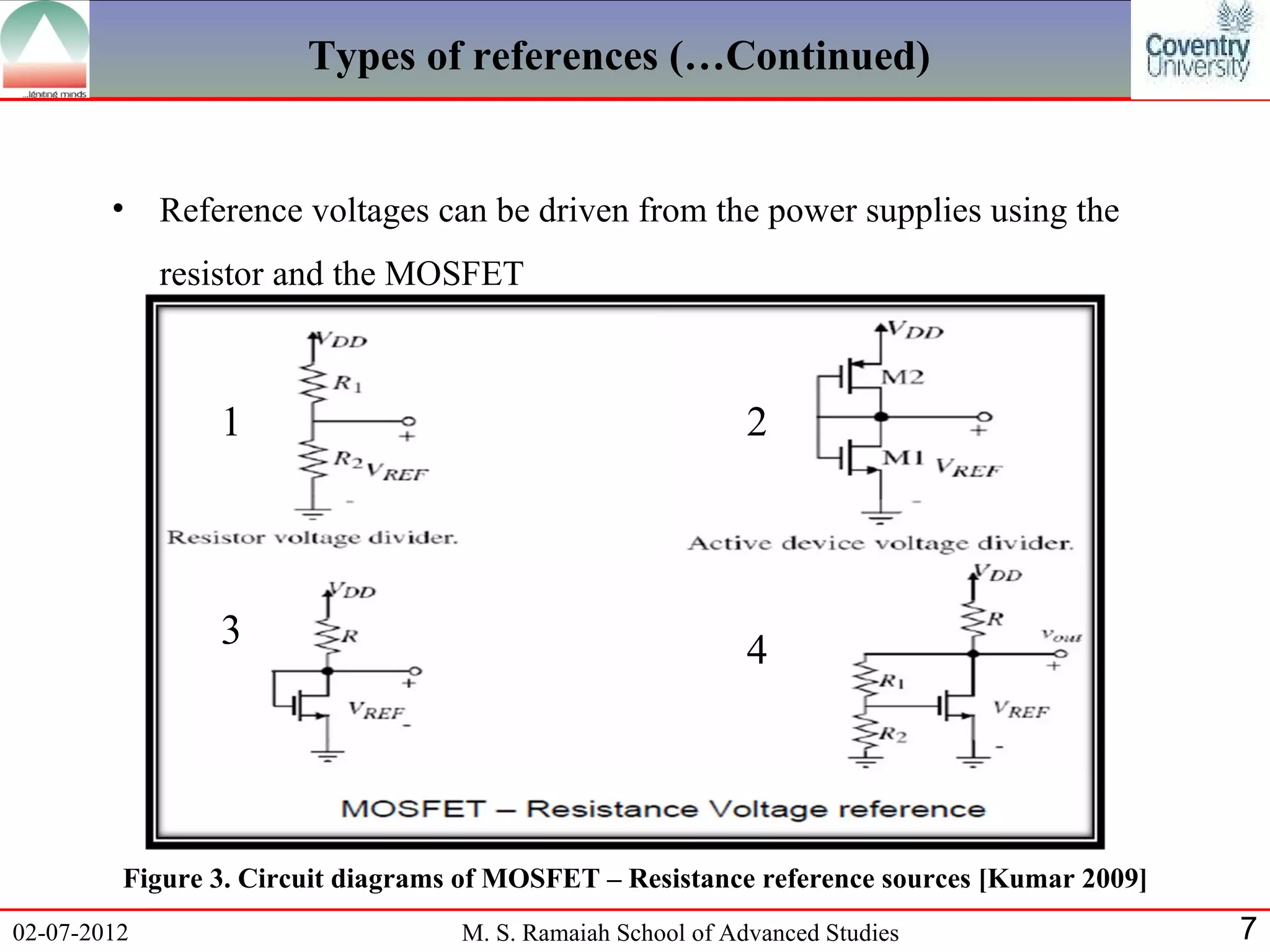 Types of references (…Continued)


        •    Reference voltages can be driven from the power supplies using the
             resistor and the MOSFET



                 1                                           2



                 3                                           4




         Figure 3. Circuit diagrams of MOSFET – Resistance reference sources [Kumar 2009]
02-07-2012                         M. S. Ramaiah School of Advanced Studies                 7
 