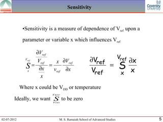 Sensitivity


              •Sensitivity is a measure of dependence of Vref upon a

              parameter or variable x which influences Vref

                      ∂Vref
                                                                            Vref
               Vref
                   Vref  x ∂Vref                      ∂Vref     ∂x
               S = ∂x = vref ∂x                             = S
               x                                       Vref   x x
                    x

             Where x could be VDD or temperature
                              VREF

        Ideally, we want S to be zero
                         V     DD




02-07-2012                       M. S. Ramaiah School of Advanced Studies          5
 