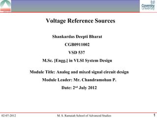 Voltage Reference Sources

                        Shankardas Deepti Bharat
                                CGB0911002
                                   VSD 537
                   M.Sc. [Engg.] in VLSI System Design

             Module Title: Analog and mixed signal circuit design
                   Module Leader: Mr. Chandramohan P.
                              Date: 2nd July 2012




02-07-2012                 M. S. Ramaiah School of Advanced Studies   1
 