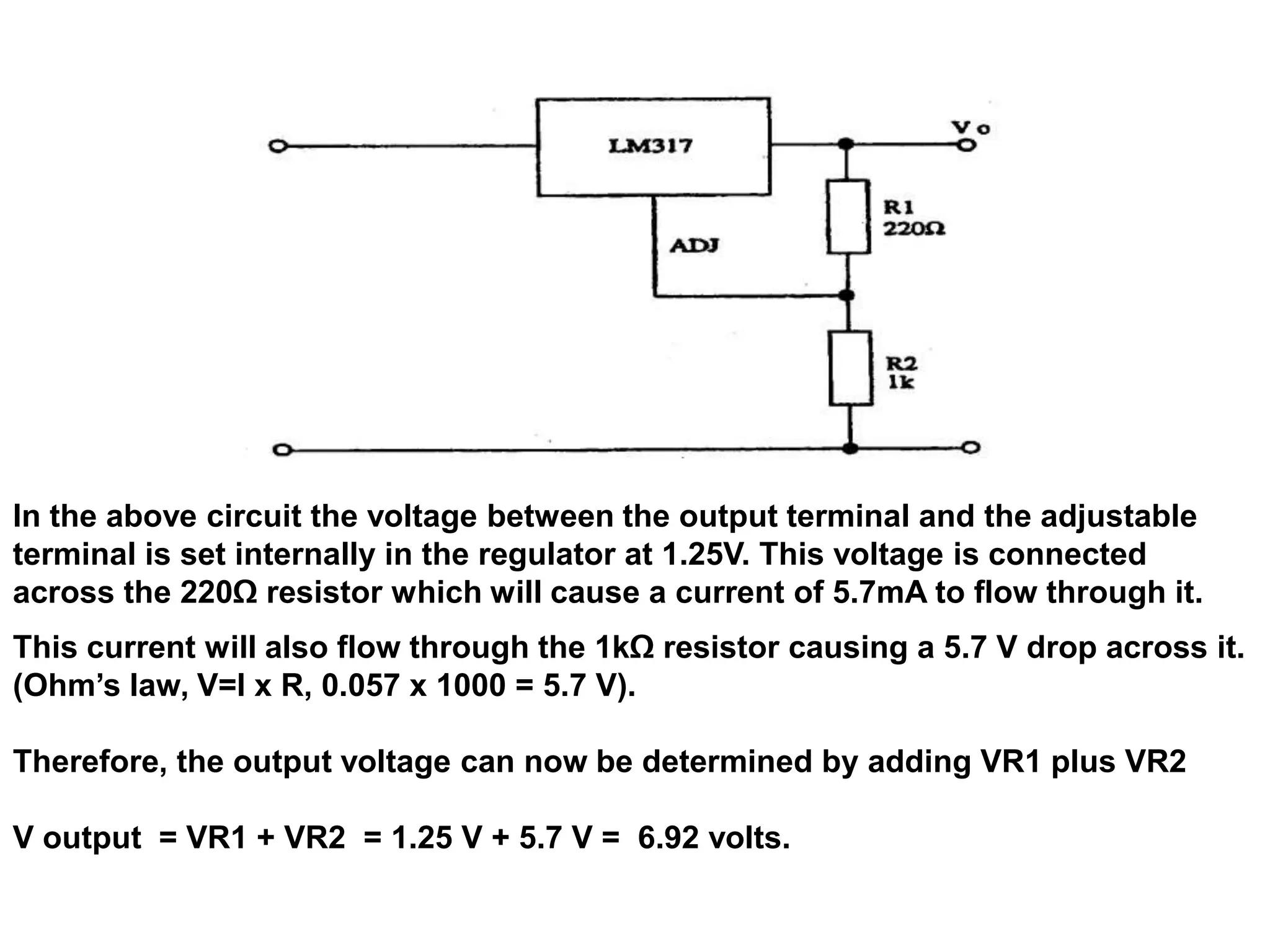 In the above circuit the voltage between the output terminal and the adjustable
terminal is set internally in the regulator at 1.25V. This voltage is connected
across the 220Ω resistor which will cause a current of 5.7mA to flow through it.
This current will also flow through the 1kΩ resistor causing a 5.7 V drop across it.
(Ohm’s law, V=I x R, 0.057 x 1000 = 5.7 V).

Therefore, the output voltage can now be determined by adding VR1 plus VR2

V output = VR1 + VR2 = 1.25 V + 5.7 V = 6.92 volts.
 