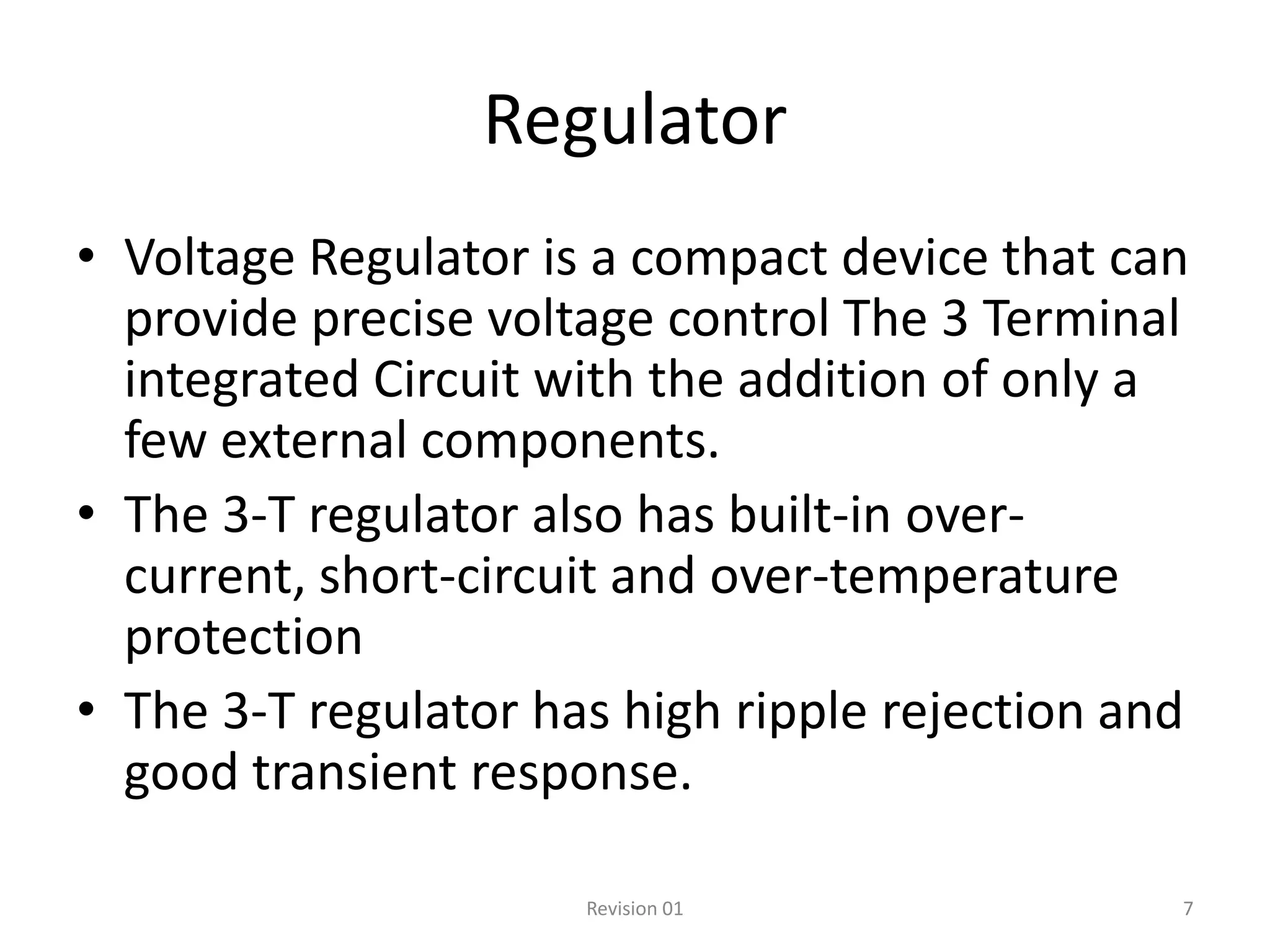 Regulator
• Voltage Regulator is a compact device that can
  provide precise voltage control The 3 Terminal
  integrated Circuit with the addition of only a
  few external components.
• The 3-T regulator also has built-in over-
  current, short-circuit and over-temperature
  protection
• The 3-T regulator has high ripple rejection and
  good transient response.

                      Revision 01               7
 