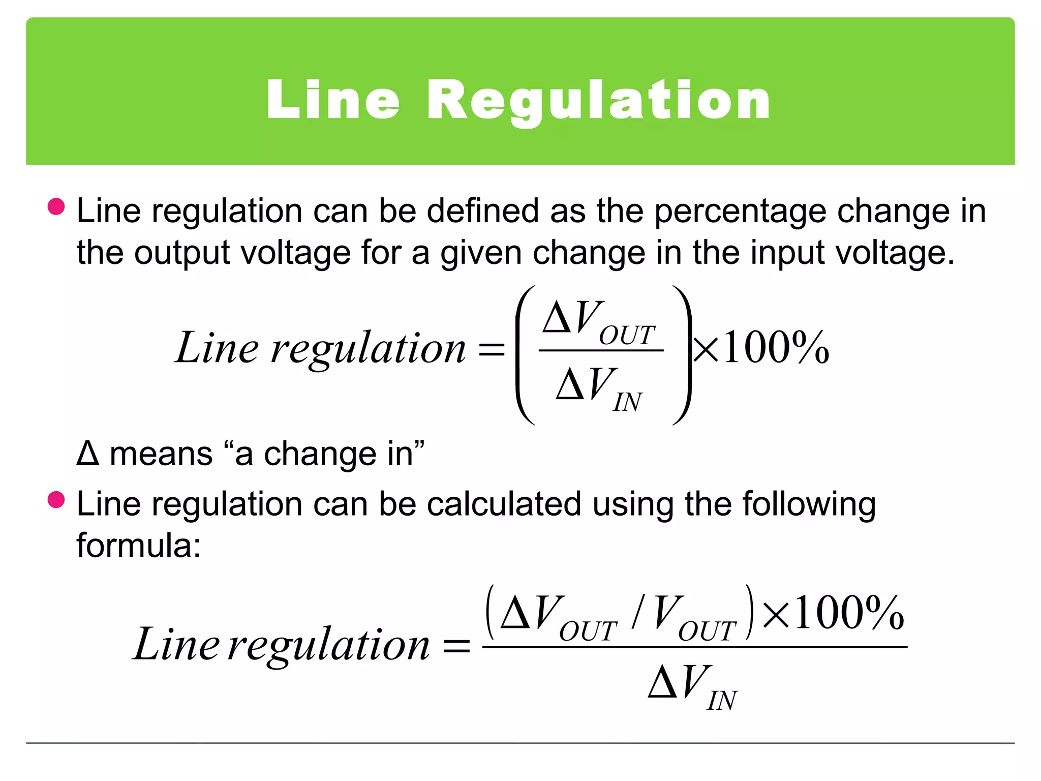 Line Regulation
Line regulation can be defined as the percentage change in
the output voltage for a given change in the input voltage.
Δ means “a change in”
Line regulation can be calculated using the following
formula:
%100×





∆
∆
=
IN
OUT
V
V
regulationLine
( )
IN
OUTOUT
V
VV
regulationLine
∆
×∆
=
%100/
 