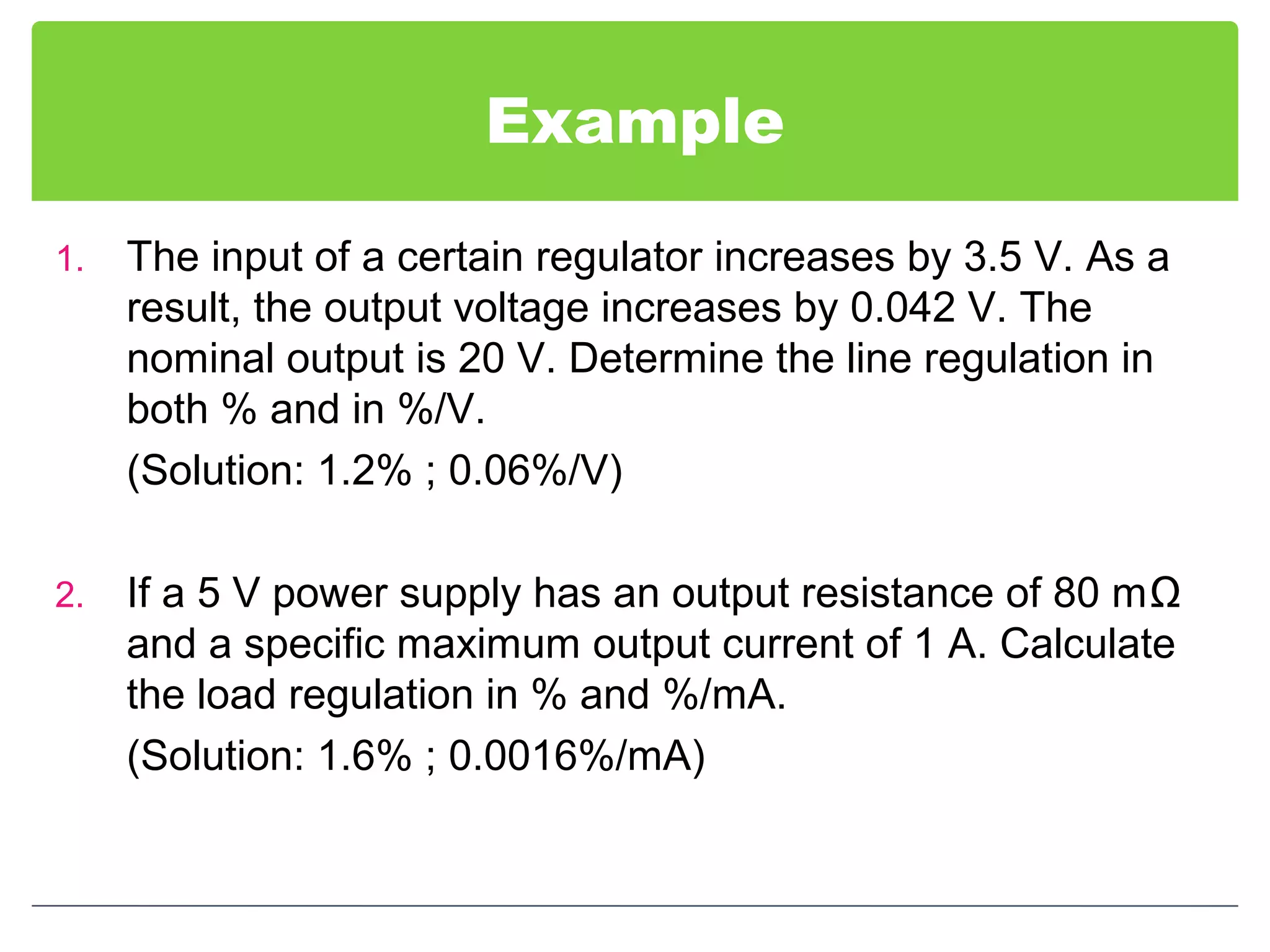 Example
1. The input of a certain regulator increases by 3.5 V. As a
result, the output voltage increases by 0.042 V. The
nominal output is 20 V. Determine the line regulation in
both % and in %/V.
(Solution: 1.2% ; 0.06%/V)
2. If a 5 V power supply has an output resistance of 80 mΩ
and a specific maximum output current of 1 A. Calculate
the load regulation in % and %/mA.
(Solution: 1.6% ; 0.0016%/mA)
 