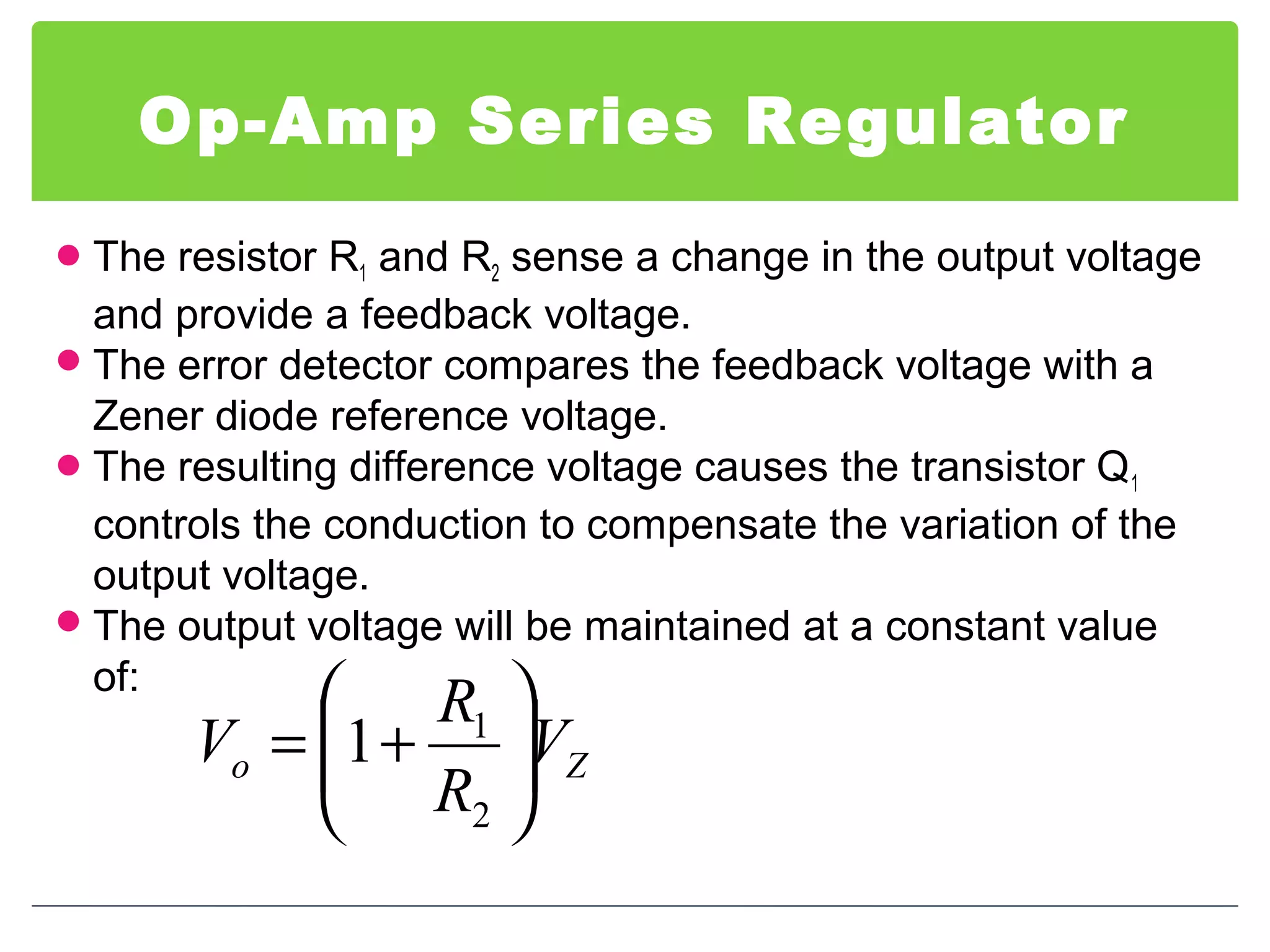 Op-Amp Series Regulator
The resistor R1 and R2 sense a change in the output voltage
and provide a feedback voltage.
The error detector compares the feedback voltage with a
Zener diode reference voltage.
The resulting difference voltage causes the transistor Q1
controls the conduction to compensate the variation of the
output voltage.
The output voltage will be maintained at a constant value
of:
Zo V
R
R
V 





+=
2
1
1
 