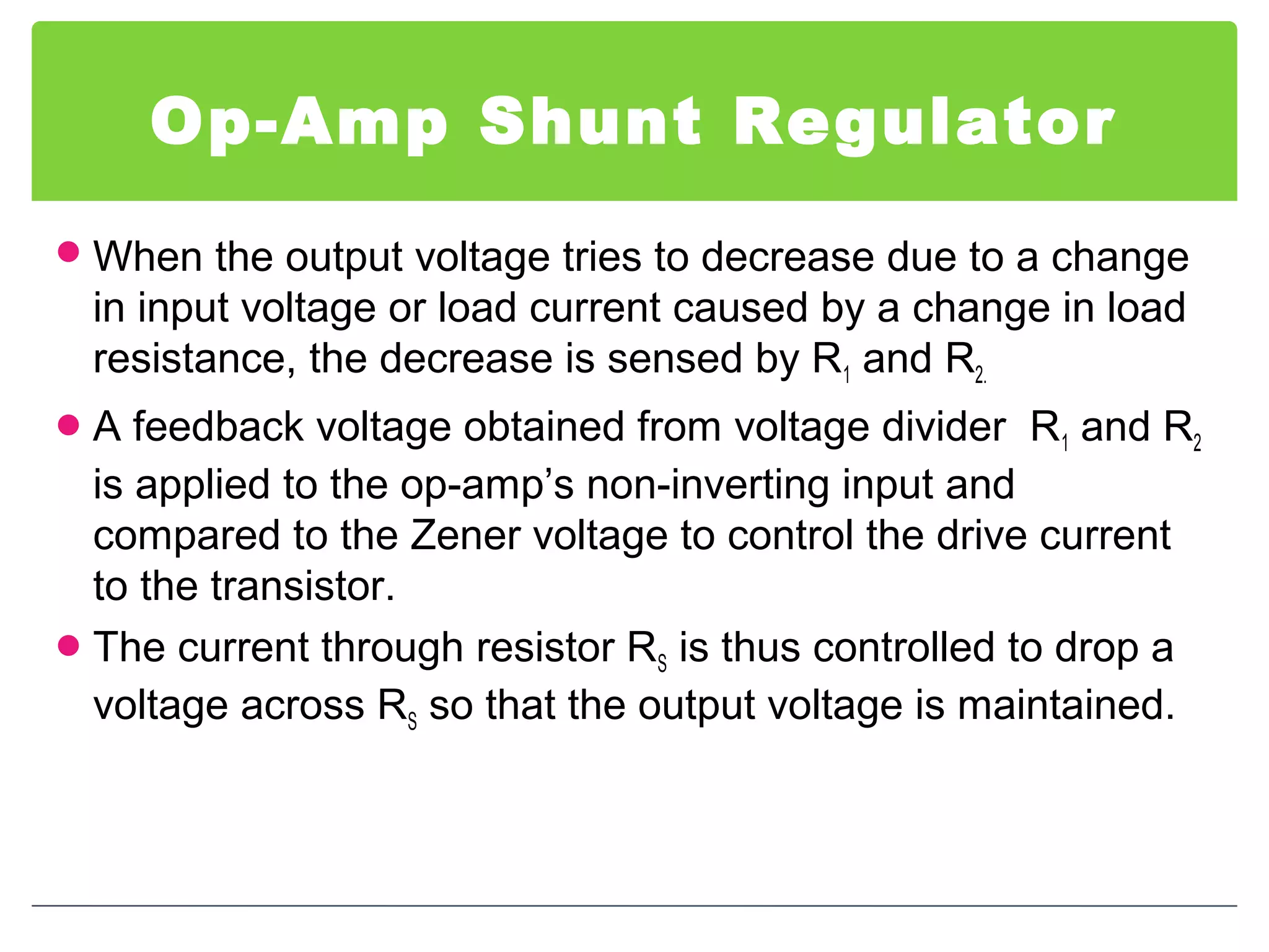 Op-Amp Shunt Regulator
When the output voltage tries to decrease due to a change
in input voltage or load current caused by a change in load
resistance, the decrease is sensed by R1 and R2.
A feedback voltage obtained from voltage divider R1 and R2
is applied to the op-amp’s non-inverting input and
compared to the Zener voltage to control the drive current
to the transistor.
The current through resistor RS is thus controlled to drop a
voltage across RS so that the output voltage is maintained.
 
