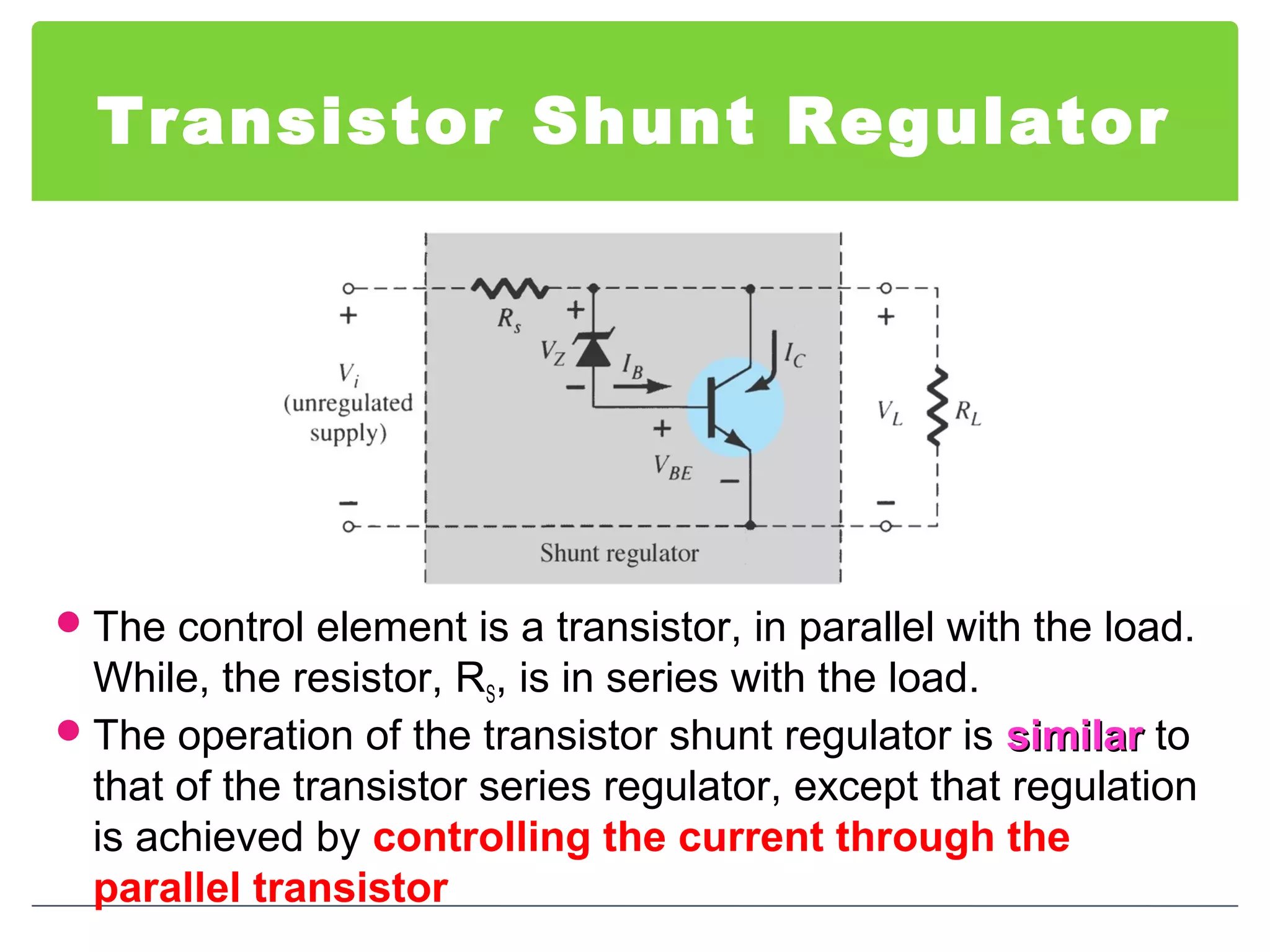 Transistor Shunt Regulator
The control element is a transistor, in parallel with the load.
While, the resistor, RS, is in series with the load.
The operation of the transistor shunt regulator is similarsimilar to
that of the transistor series regulator, except that regulation
is achieved by controlling the current through the
parallel transistor
 