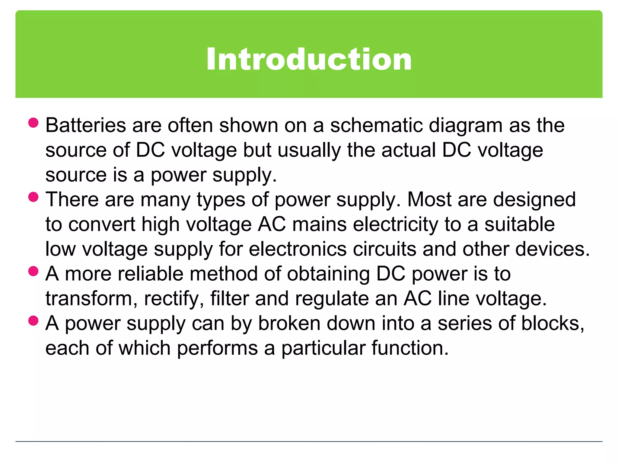Introduction
Batteries are often shown on a schematic diagram as the
source of DC voltage but usually the actual DC voltage
source is a power supply.
There are many types of power supply. Most are designed
to convert high voltage AC mains electricity to a suitable
low voltage supply for electronics circuits and other devices.
A more reliable method of obtaining DC power is to
transform, rectify, filter and regulate an AC line voltage.
A power supply can by broken down into a series of blocks,
each of which performs a particular function.
 