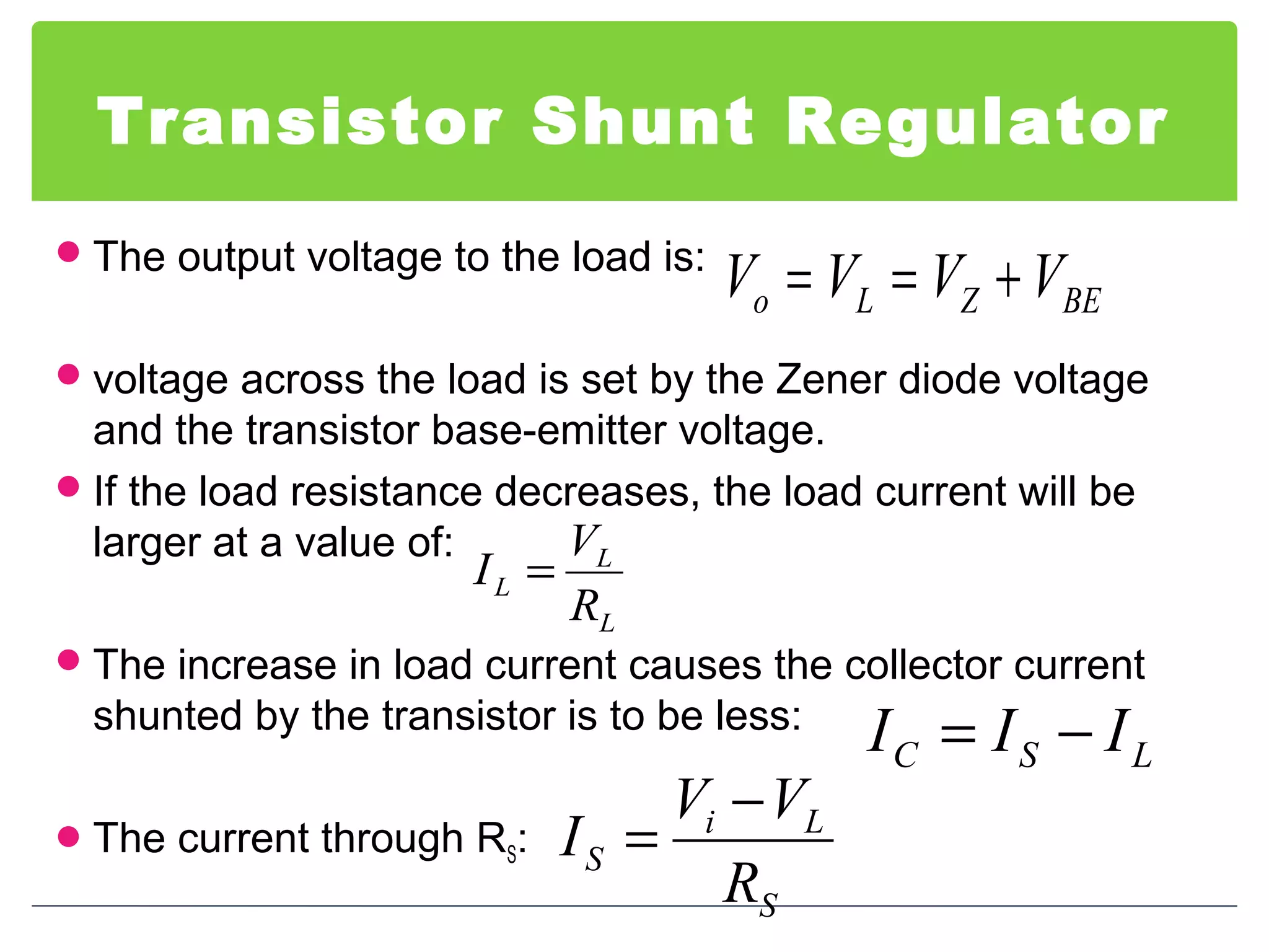 Transistor Shunt Regulator
The output voltage to the load is:
voltage across the load is set by the Zener diode voltage
and the transistor base-emitter voltage.
If the load resistance decreases, the load current will be
larger at a value of:
The increase in load current causes the collector current
shunted by the transistor is to be less:
The current through RS:
BEZLo VVVV +==
L
L
L
R
V
I =
LSC III −=
S
Li
S
R
VV
I
−
=
 