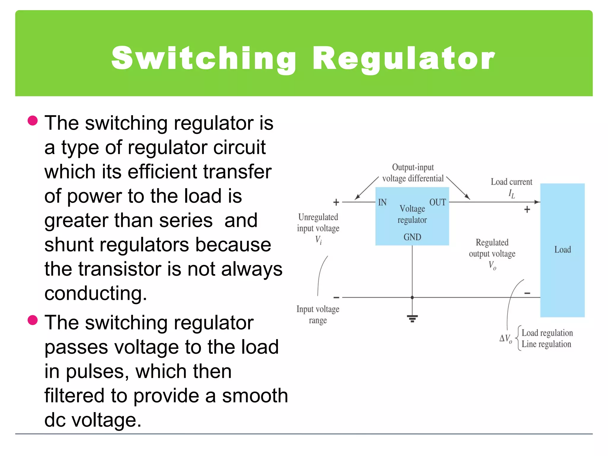 Switching Regulator
The switching regulator is
a type of regulator circuit
which its efficient transfer
of power to the load is
greater than series and
shunt regulators because
the transistor is not always
conducting.
The switching regulator
passes voltage to the load
in pulses, which then
filtered to provide a smooth
dc voltage.
 