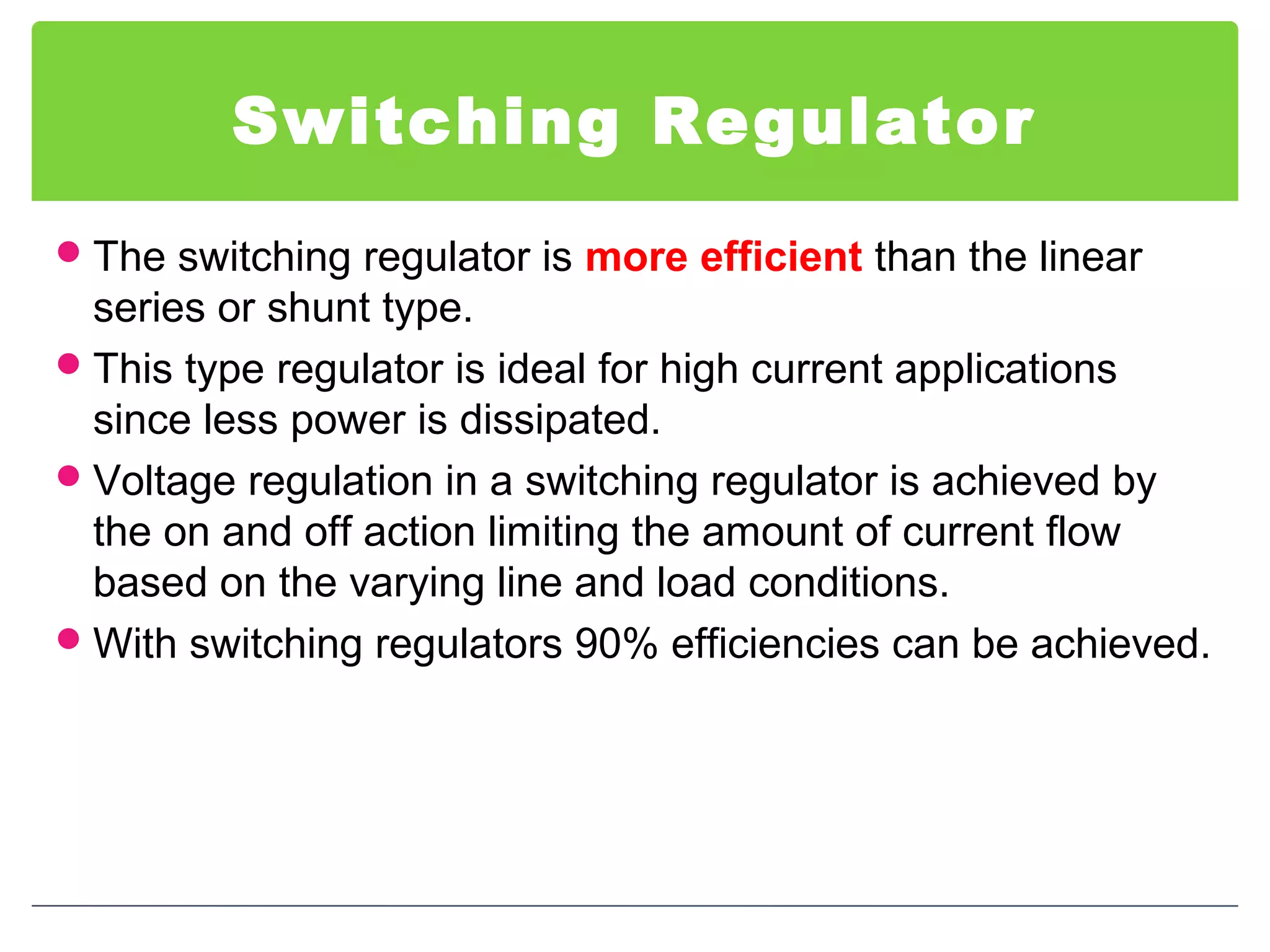 Switching Regulator
The switching regulator is more efficient than the linear
series or shunt type.
This type regulator is ideal for high current applications
since less power is dissipated.
Voltage regulation in a switching regulator is achieved by
the on and off action limiting the amount of current flow
based on the varying line and load conditions.
With switching regulators 90% efficiencies can be achieved.
 