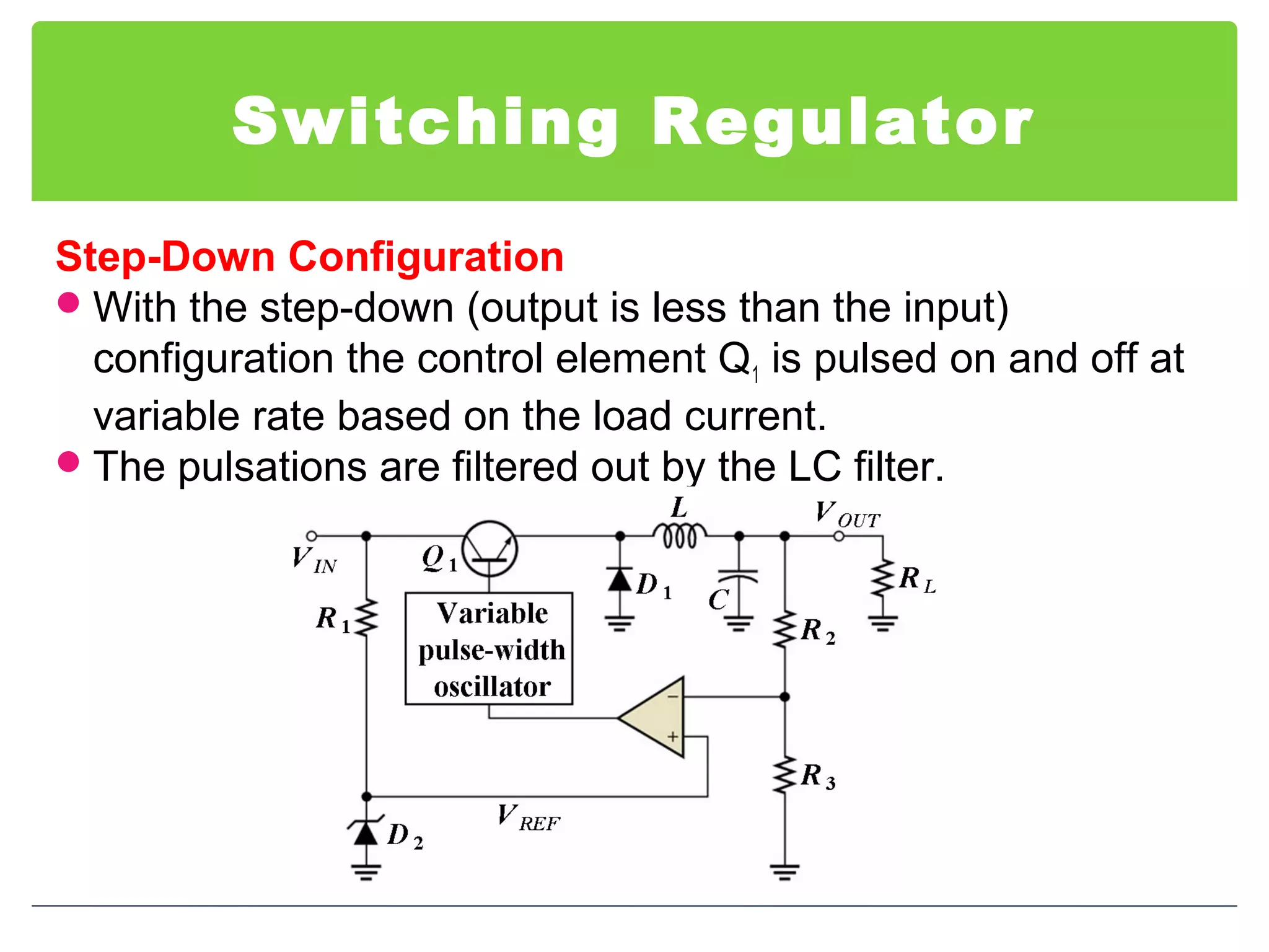 Switching Regulator
Step-Down Configuration
With the step-down (output is less than the input)
configuration the control element Q1 is pulsed on and off at
variable rate based on the load current.
The pulsations are filtered out by the LC filter.
 