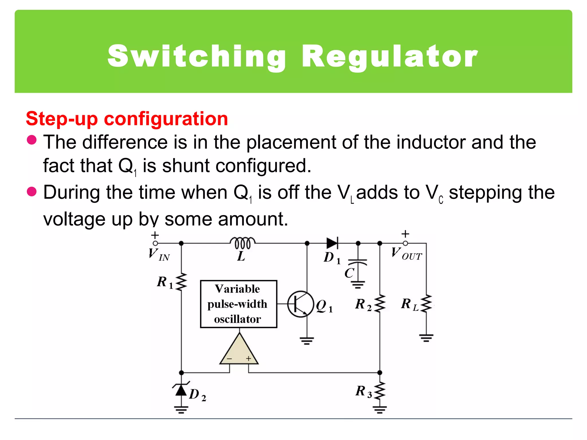 Switching Regulator
Step-up configuration
The difference is in the placement of the inductor and the
fact that Q1 is shunt configured.
During the time when Q1 is off the VL adds to VC stepping the
voltage up by some amount.
 
