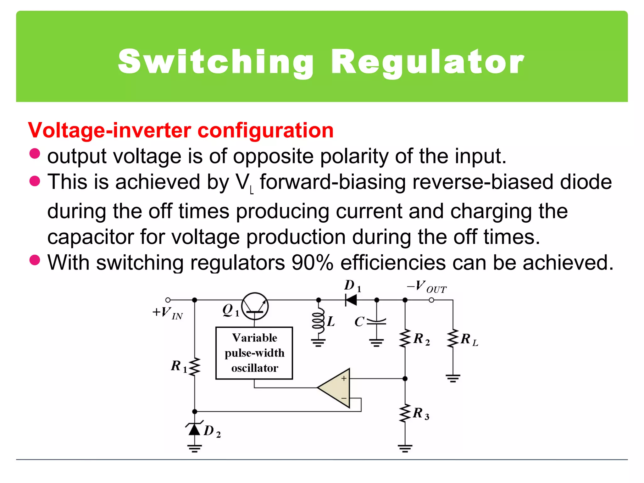 Switching Regulator
Voltage-inverter configuration
output voltage is of opposite polarity of the input.
This is achieved by VL forward-biasing reverse-biased diode
during the off times producing current and charging the
capacitor for voltage production during the off times.
With switching regulators 90% efficiencies can be achieved.
 